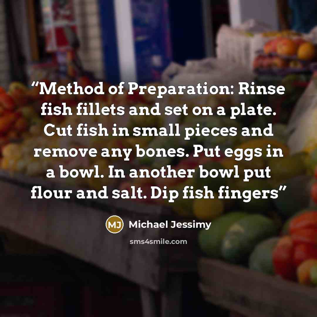 “Method of Preparation: Rinse fish fillets and set on a plate. Cut fish in small pieces and remove any bones. Put eggs in a bowl. In another bowl put flour and salt. Dip fish fingers” quote by Michael Jessimy