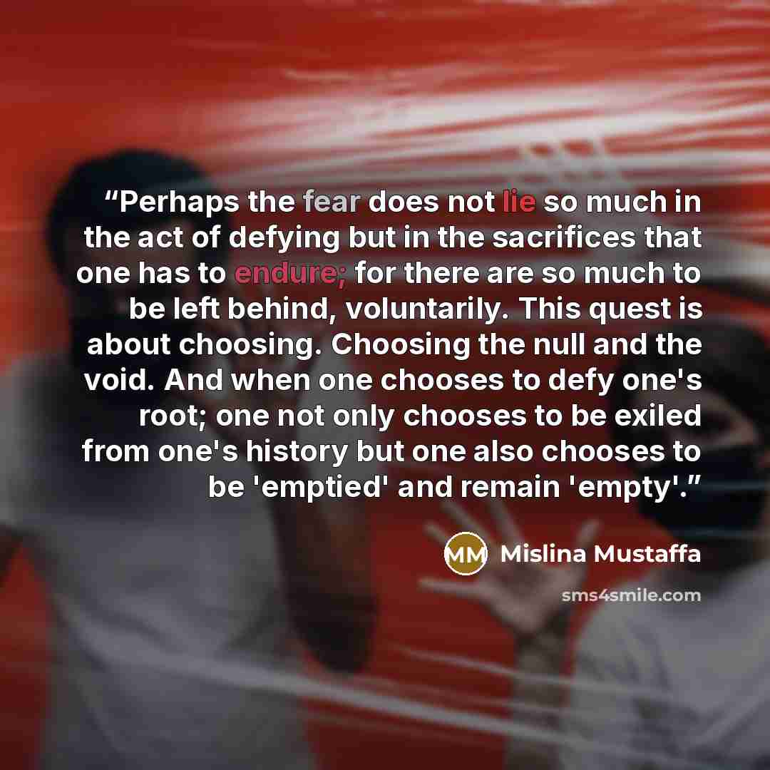 “Perhaps the fear does not lie so much in the act of defying but in the sacrifices that one has to endure; for there are so much to be left behind, voluntarily. This quest is about choosing. Choosing the null and the void. And when one chooses to defy one's root; one not only chooses to be exiled…” quote by Mislina Mustaffa