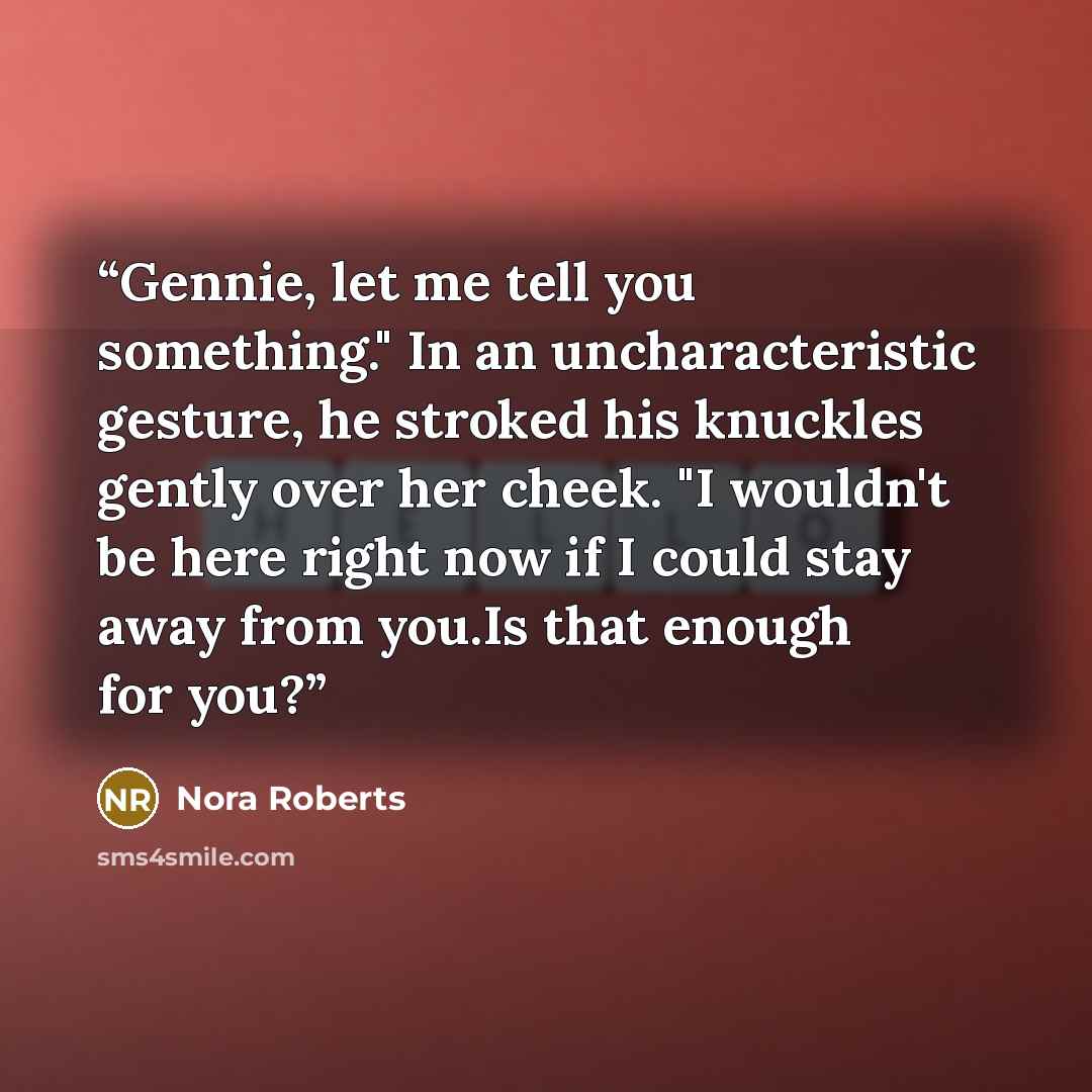 “Gennie, let me tell you something." In an uncharacteristic gesture, he stroked his knuckles gently over her cheek. "I wouldn't be here right now if I could stay away from you.Is that enough for you?” quote by Nora Roberts