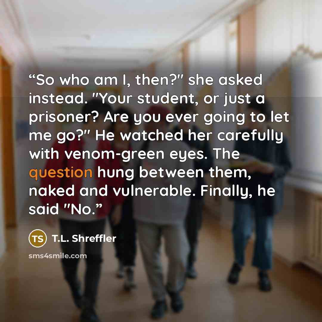 “So who am I, then?" she asked instead. "Your student, or just a prisoner? Are you ever going to let me go?" He watched her carefully with venom-green eyes. The question hung between them, naked and vulnerable. Finally, he said "No.” quote by T.L. Shreffler