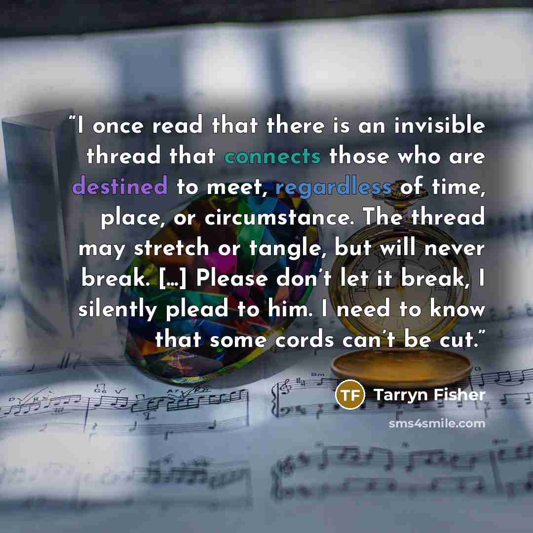 “I once read that there is an invisible thread that connects those who are destined to meet, regardless of time, place, or circumstance. The thread may stretch or tangle, but will never break. [...] Please don’t let it break, I silently plead to him. I need to know that some cords can’t be cut.” quote by Tarryn Fisher