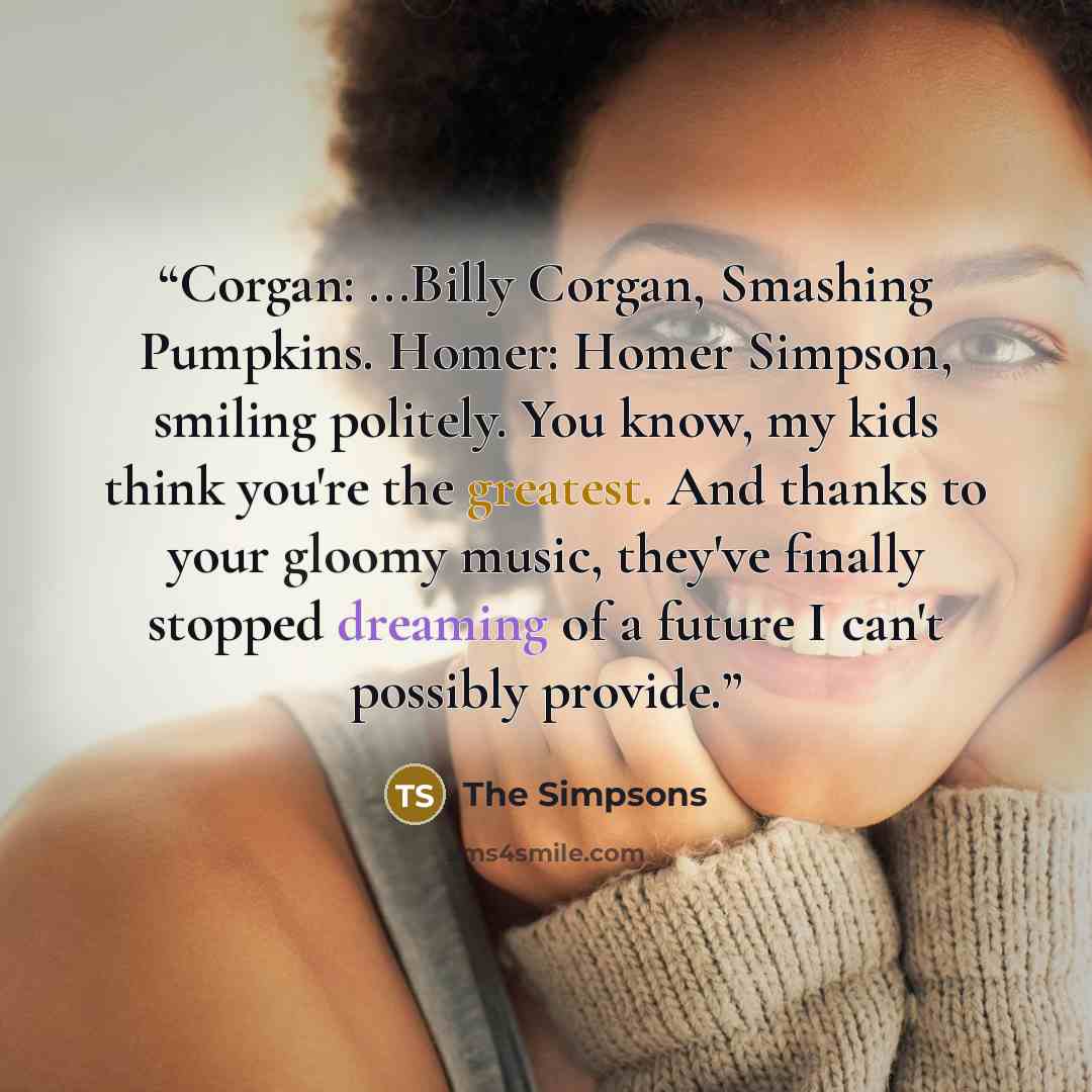 “Corgan: ...Billy Corgan, Smashing Pumpkins. Homer: Homer Simpson, smiling politely. You know, my kids think you're the greatest. And thanks to your gloomy music, they've finally stopped dreaming of a future I can't possibly provide.” quote by The Simpsons