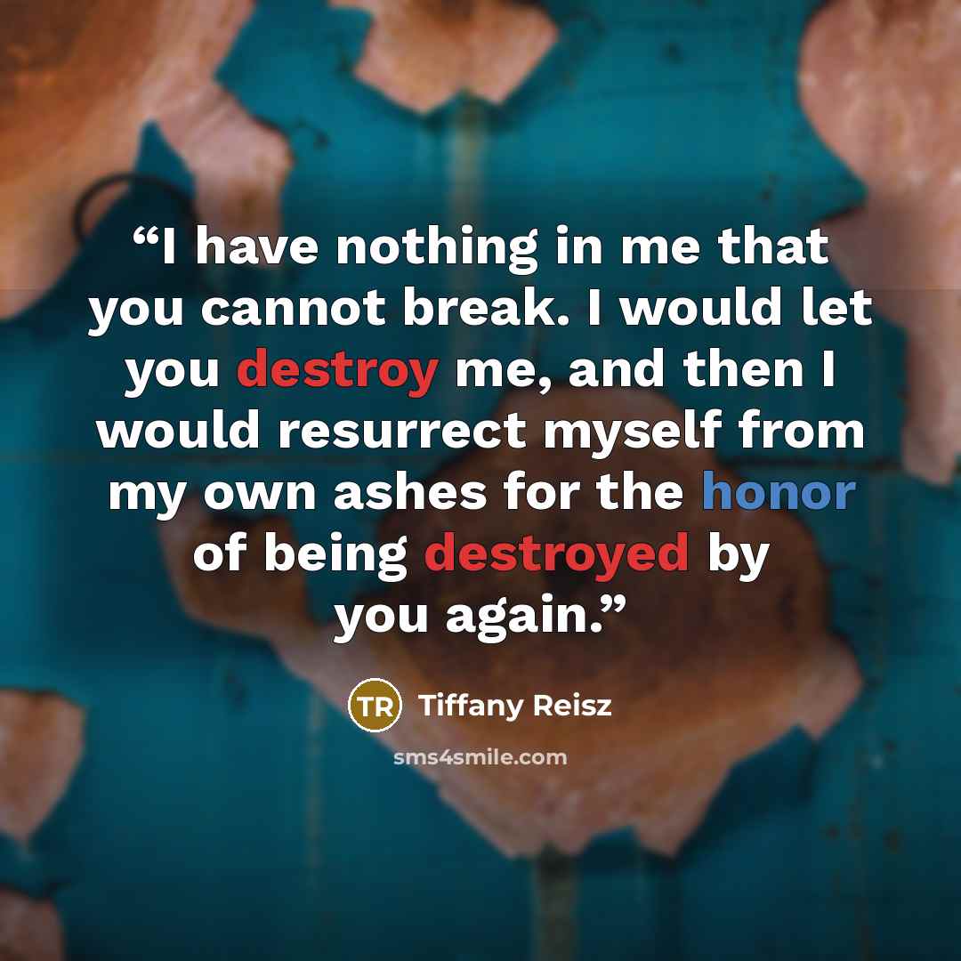 “I have nothing in me that you cannot break. I would let you destroy me, and then I would resurrect myself from my own ashes for the honor of being destroyed by you again.” quote by Tiffany Reisz
