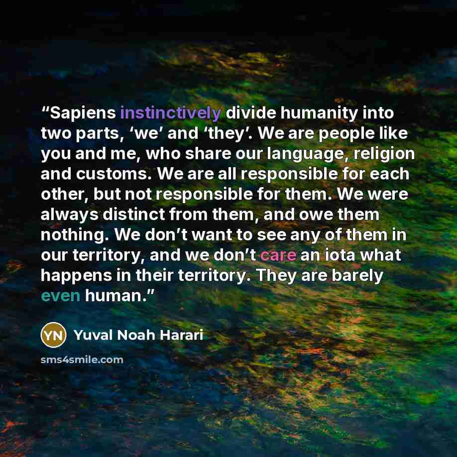 “Sapiens instinctively divide humanity into two parts, ‘we’ and ‘they’. We are people like you and me, who share our language, religion and customs. We are all responsible for each other, but not responsible for them. We were always distinct from them, and owe them nothing. We don’t want to see any…” quote by Yuval Noah Harari