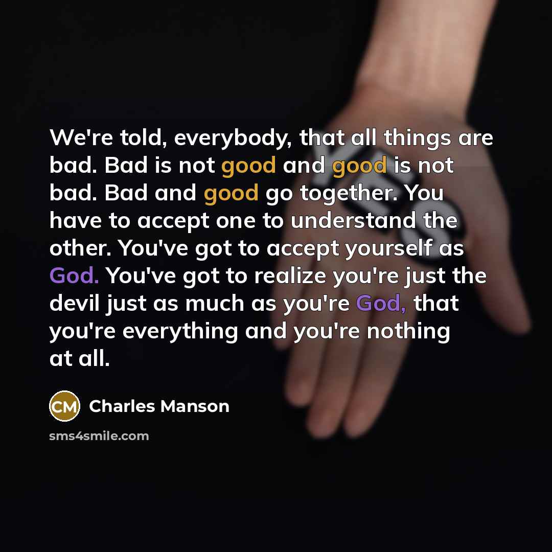 “We're told, everybody, that all things are bad. Bad is not good and good is not bad. Bad and good go together. You have to accept one to understand the other. You've got to accept yourself as God. You've got to realize you're just the devil just as much as you're God, that you're everything and…” quote by Charles Manson