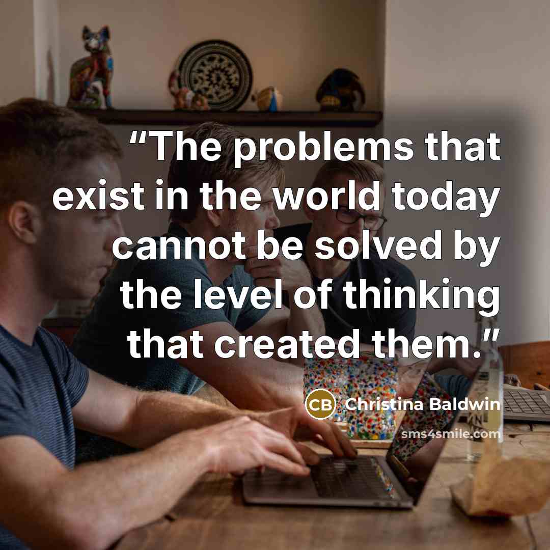 “The problems that exist in the world today cannot be solved by the level of thinking that created them.” quote by Christina Baldwin