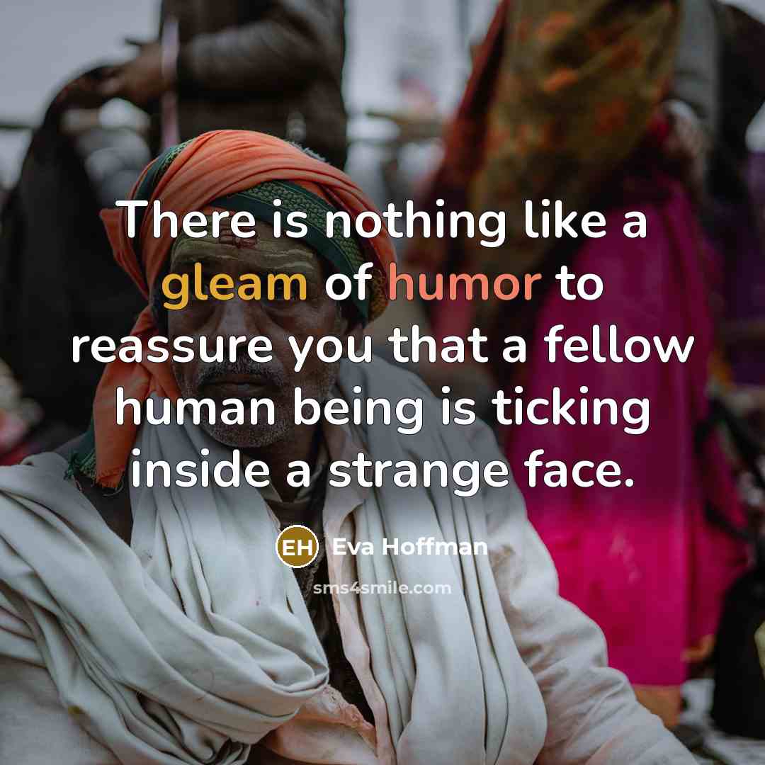 “There is nothing like a gleam of humor to reassure you that a fellow human being is ticking inside a strange face.” quote by Eva Hoffman