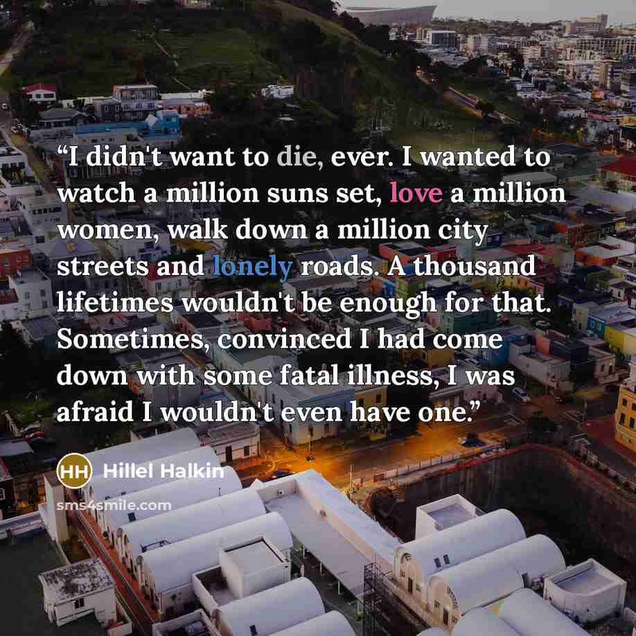 “I didn't want to die, ever. I wanted to watch a million suns set, love a million women, walk down a million city streets and lonely roads. A thousand lifetimes wouldn't be enough for that. Sometimes, convinced I had come down with some fatal illness, I was afraid I wouldn't even have one.” quote by Hillel Halkin