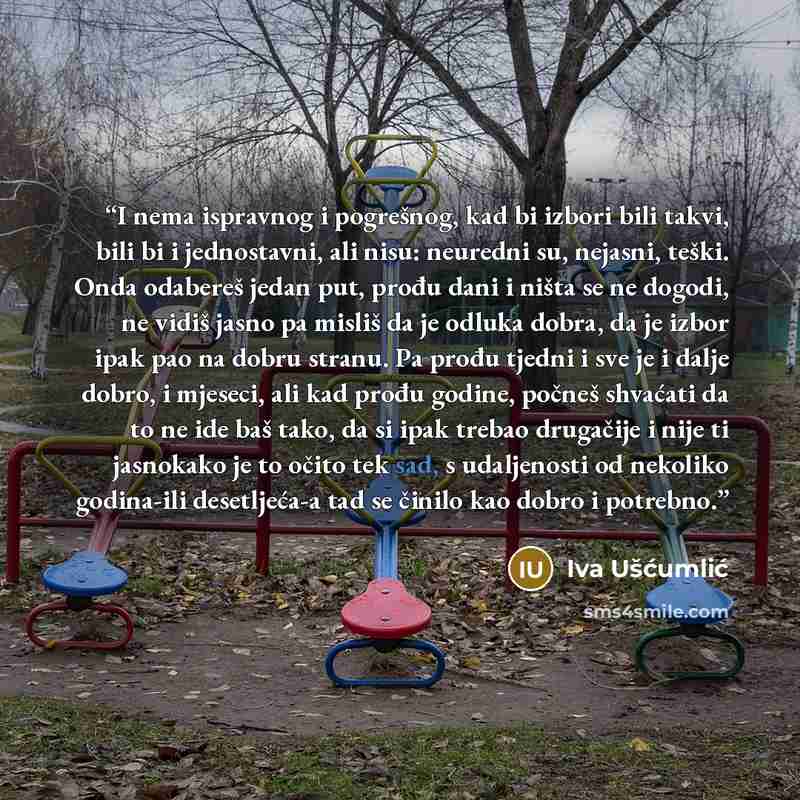 “I nema ispravnog i pogrešnog, kad bi izbori bili takvi, bili bi i jednostavni, ali nisu: neuredni su, nejasni, teški. Onda odabereš jedan put, prođu dani i ništa se ne dogodi, ne vidiš jasno pa misliš da je odluka dobra, da je izbor ipak pao na dobru stranu. Pa prođu tjedni i sve je i dalje dobro…” quote by Iva Ušćumlić