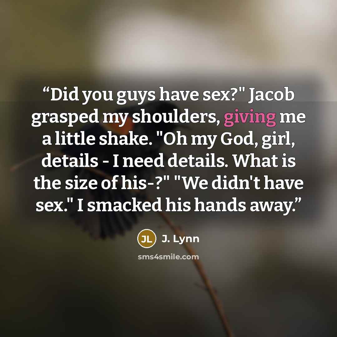 “Did you guys have sex?" Jacob grasped my shoulders, giving me a little shake. "Oh my God, girl, details - I need details. What is the size of his-?" "We didn't have sex." I smacked his hands away.” quote by J. Lynn