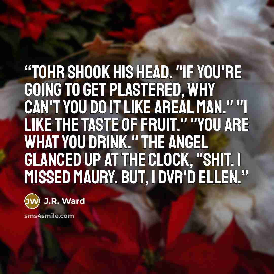 “Tohr shook his head. "If you're going to get plastered, why can't you do it like areal man." "I like the taste of fruit." "You are what you drink." The angel glanced up at the clock, "Shit. I missed Maury. But, I DVR'd Ellen.” quote by J.R. Ward