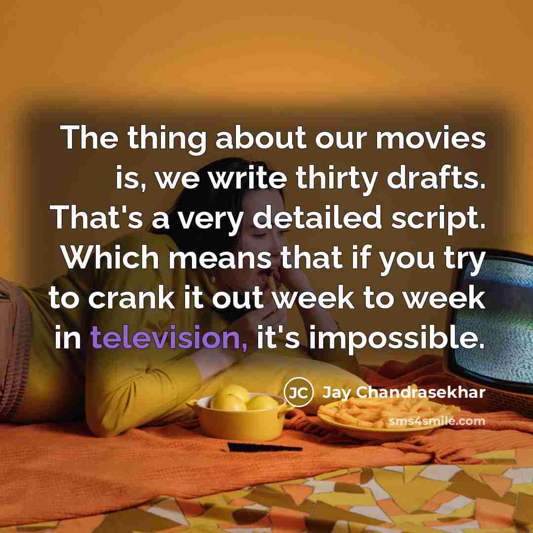“The thing about our movies is, we write thirty drafts. That's a very detailed script. Which means that if you try to crank it out week to week in television, it's impossible.” quote by Jay Chandrasekhar
