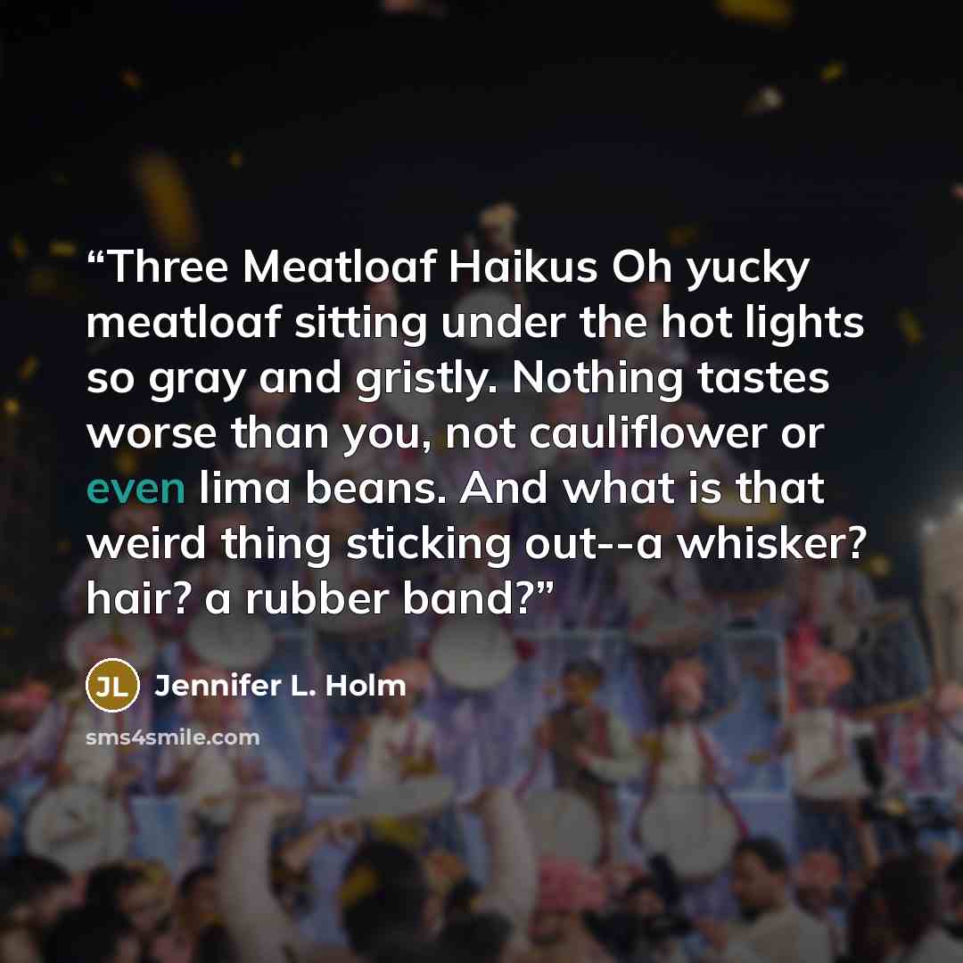 “Three Meatloaf Haikus Oh yucky meatloaf sitting under the hot lights so gray and gristly. Nothing tastes worse than you, not cauliflower or even lima beans. And what is that weird thing sticking out--a whisker? hair? a rubber band?” quote by Jennifer L. Holm