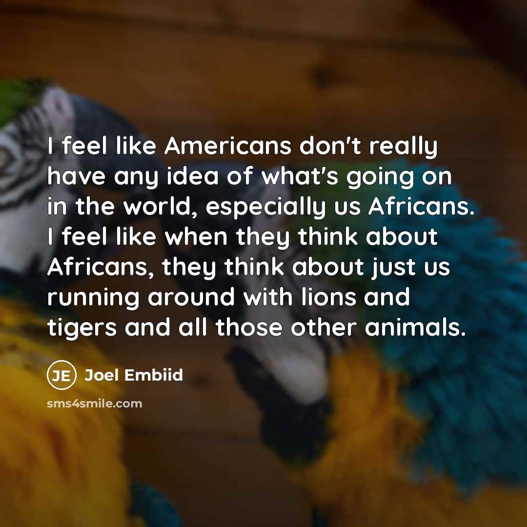 “I feel like Americans don't really have any idea of what's going on in the world, especially us Africans. I feel like when they think about Africans, they think about just us running around with lions and tigers and all those other animals.” quote by Joel Embiid