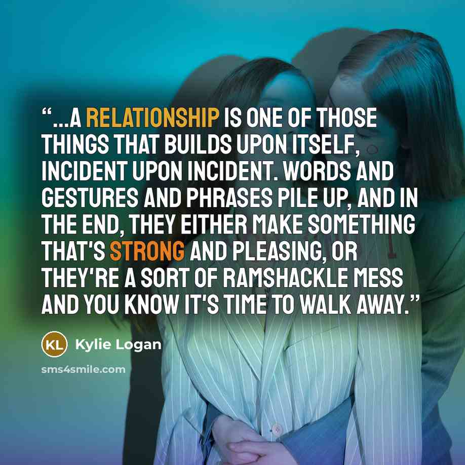 “...a relationship is one of those things that builds upon itself, incident upon incident. Words and gestures and phrases pile up, and in the end, they either make something that's strong and pleasing, or they're a sort of ramshackle mess and you know it's time to walk away.” quote by Kylie Logan