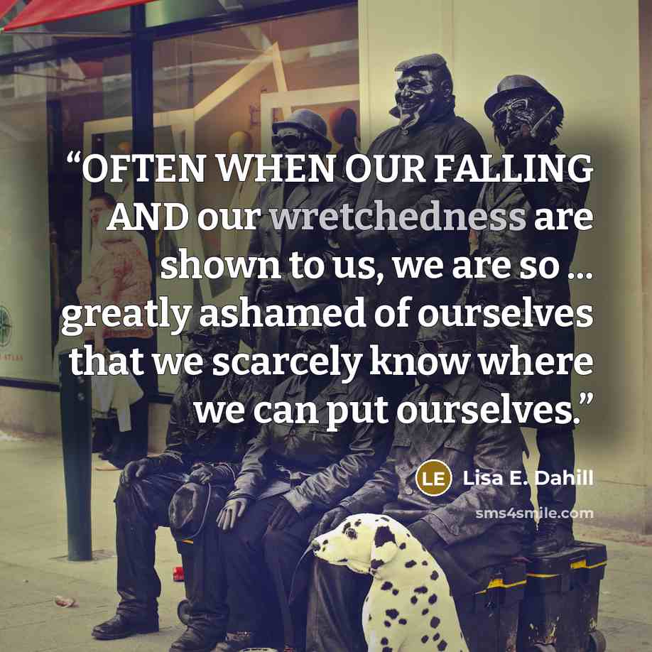 “OFTEN WHEN OUR FALLING AND our wretchedness are shown to us, we are so ... greatly ashamed of ourselves that we scarcely know where we can put ourselves.” quote by Lisa E. Dahill