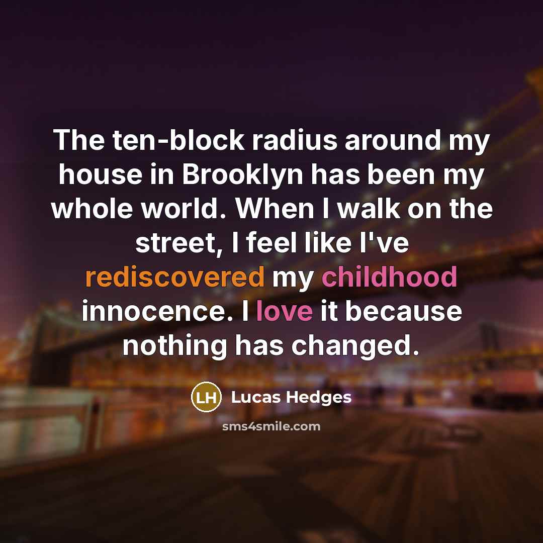 “The ten-block radius around my house in Brooklyn has been my whole world. When I walk on the street, I feel like I've rediscovered my childhood innocence. I love it because nothing has changed.” quote by Lucas Hedges