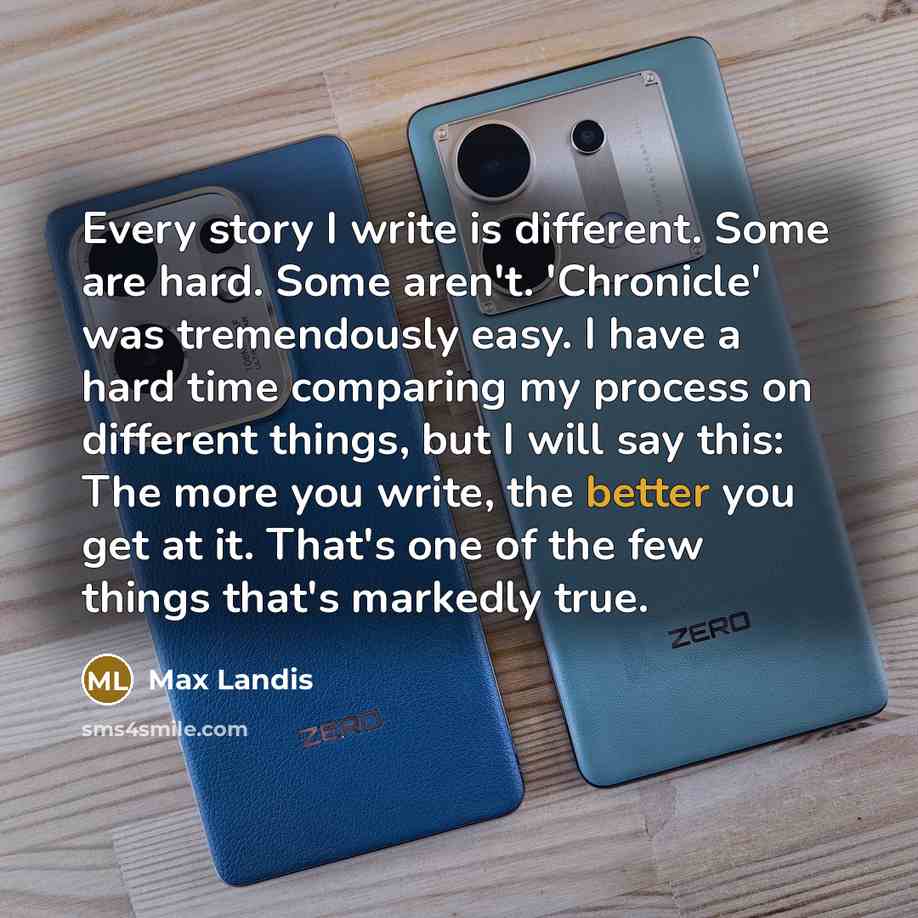 “Every story I write is different. Some are hard. Some aren't. 'Chronicle' was tremendously easy. I have a hard time comparing my process on different things, but I will say this: The more you write, the better you get at it. That's one of the few things that's markedly true.” quote by Max Landis