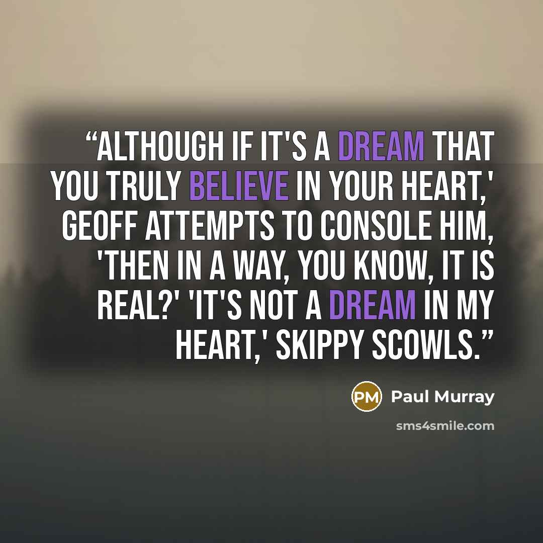“Although if it's a dream that you truly believe in your heart,' Geoff attempts to console him, 'then in a way, you know, it is real?' 'It's not a dream in my heart,' Skippy scowls.” quote by Paul Murray