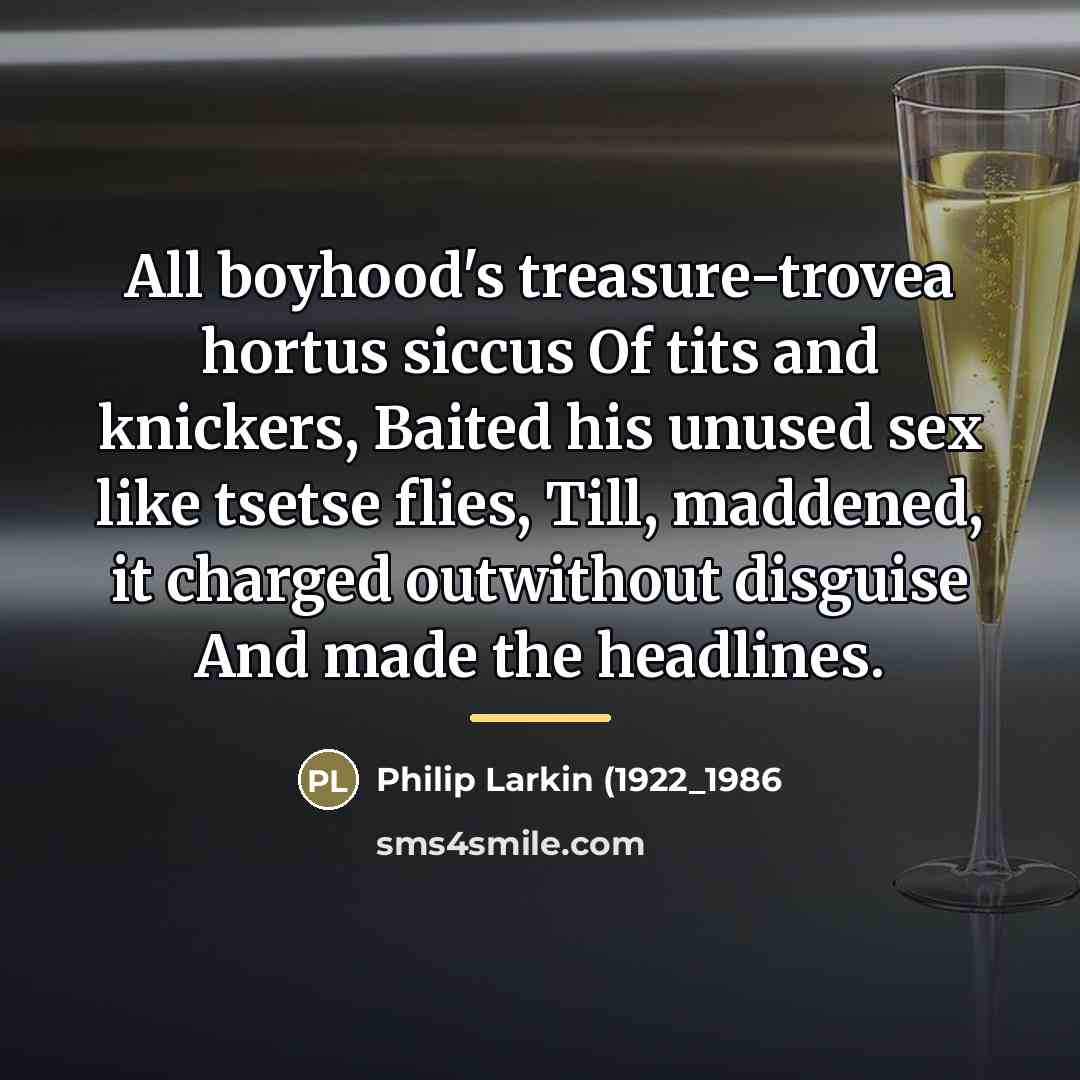“All boyhood's treasure-trovea hortus siccus Of tits and knickers, Baited his unused sex like tsetse flies, Till, maddened, it charged outwithout disguise And made the headlines.” quote by Anonymous