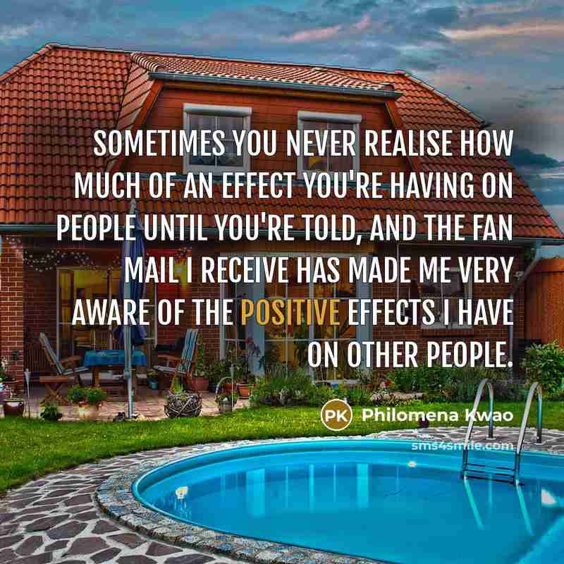 “Sometimes you never realise how much of an effect you're having on people until you're told, and the fan mail I receive has made me very aware of the positive effects I have on other people.” quote by Philomena Kwao