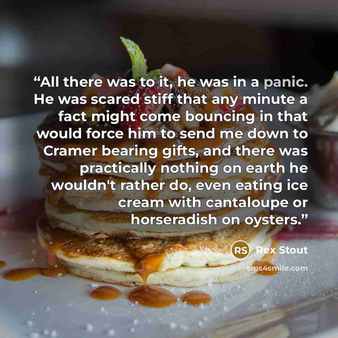 “All there was to it, he was in a panic. He was scared stiff that any minute a fact might come bouncing in that would force him to send me down to Cramer bearing gifts, and there was practically nothing on earth he wouldn't rather do, even eating ice cream with cantaloupe or horseradish on oysters.” quote by Rex Stout