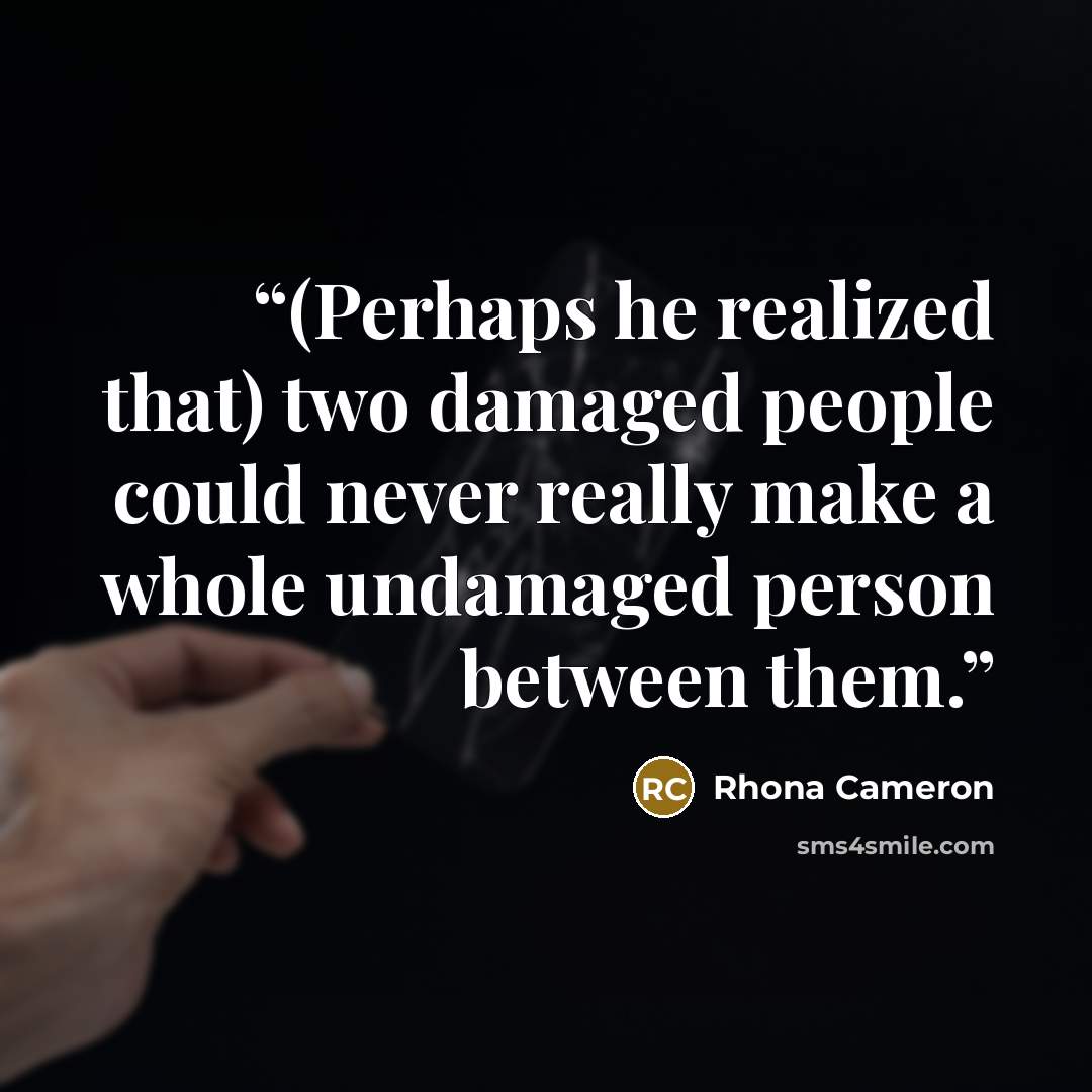 “(Perhaps he realized that) two damaged people could never really make a whole undamaged person between them.” quote by Rhona Cameron
