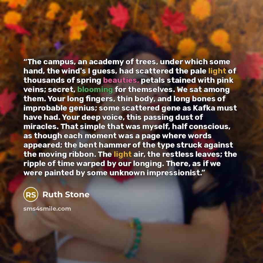 “The campus, an academy of trees, under which some hand, the wind's I guess, had scattered the pale light of thousands of spring beauties, petals stained with pink veins; secret, blooming for themselves. We sat among them. Your long fingers, thin body, and long bones of improbable genius; some…” quote by Ruth Stone