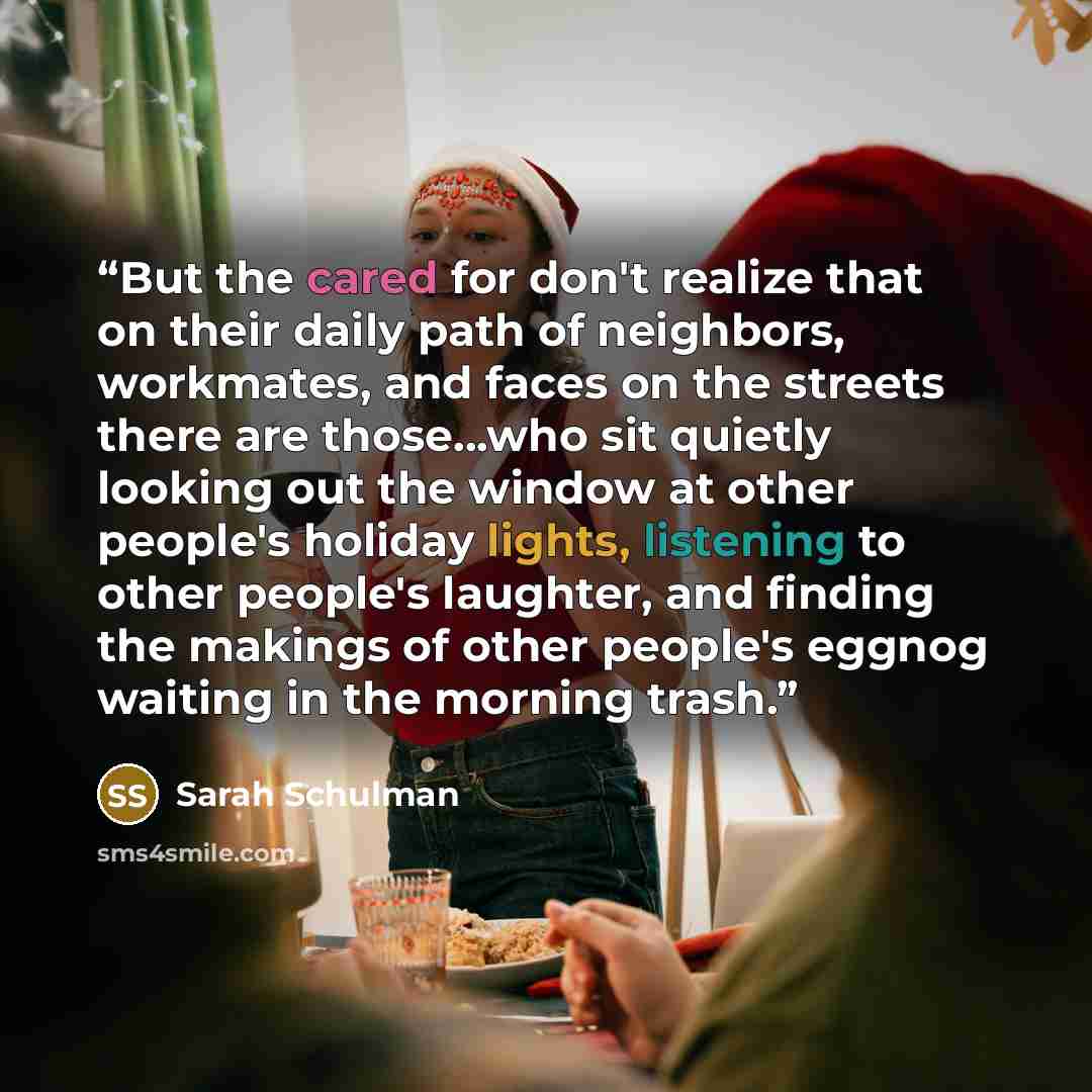 “But the cared for don't realize that on their daily path of neighbors, workmates, and faces on the streets there are those...who sit quietly looking out the window at other people's holiday lights, listening to other people's laughter, and finding the makings of other people's eggnog waiting in…” quote by Sarah Schulman