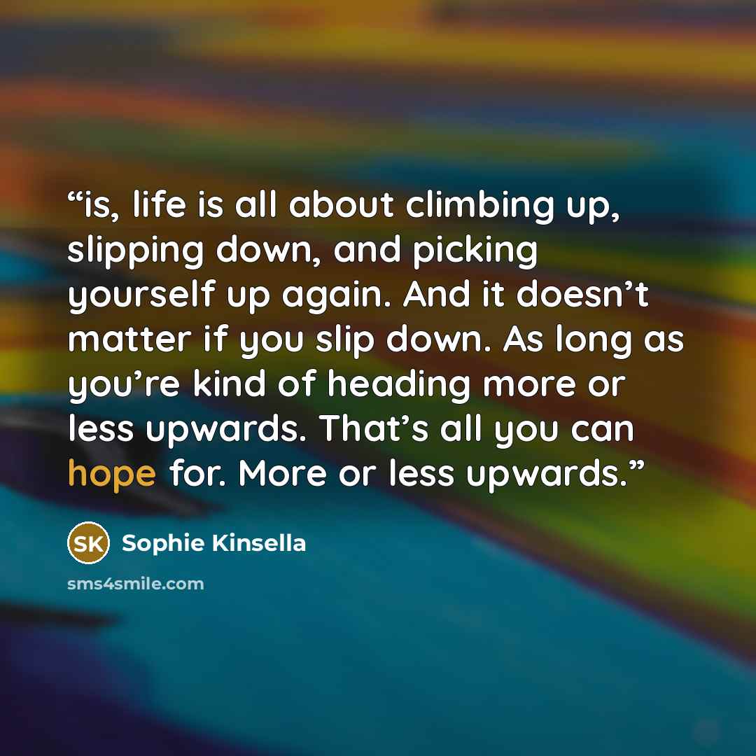 “is, life is all about climbing up, slipping down, and picking yourself up again. And it doesn’t matter if you slip down. As long as you’re kind of heading more or less upwards. That’s all you can hope for. More or less upwards.” quote by Sophie Kinsella