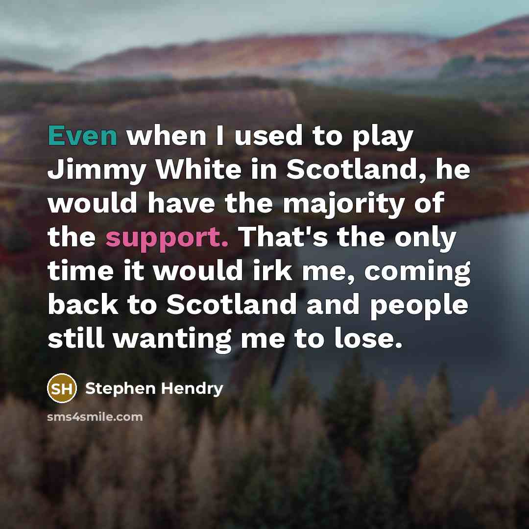 “Even when I used to play Jimmy White in Scotland, he would have the majority of the support. That's the only time it would irk me, coming back to Scotland and people still wanting me to lose.” quote by Stephen Hendry