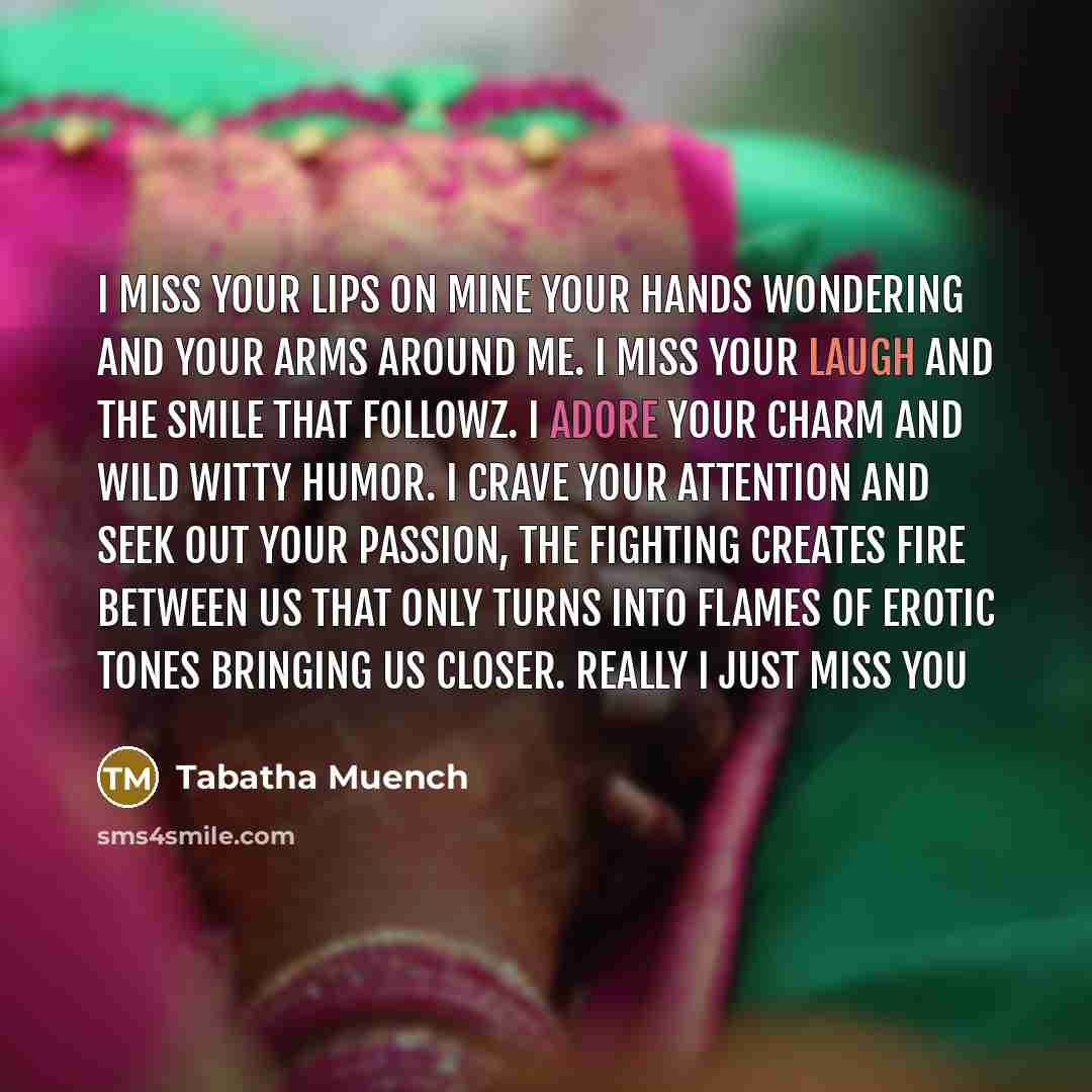 “I Miss your lips on mine your hands wondering and your arms around me. I miss your laugh and the smile that followz. I adore your charm and wild witty humor. I crave your attention and seek out your passion, The fighting creates fire between us that only turns into flames of erotic tones bringing…” quote by Tabatha Muench