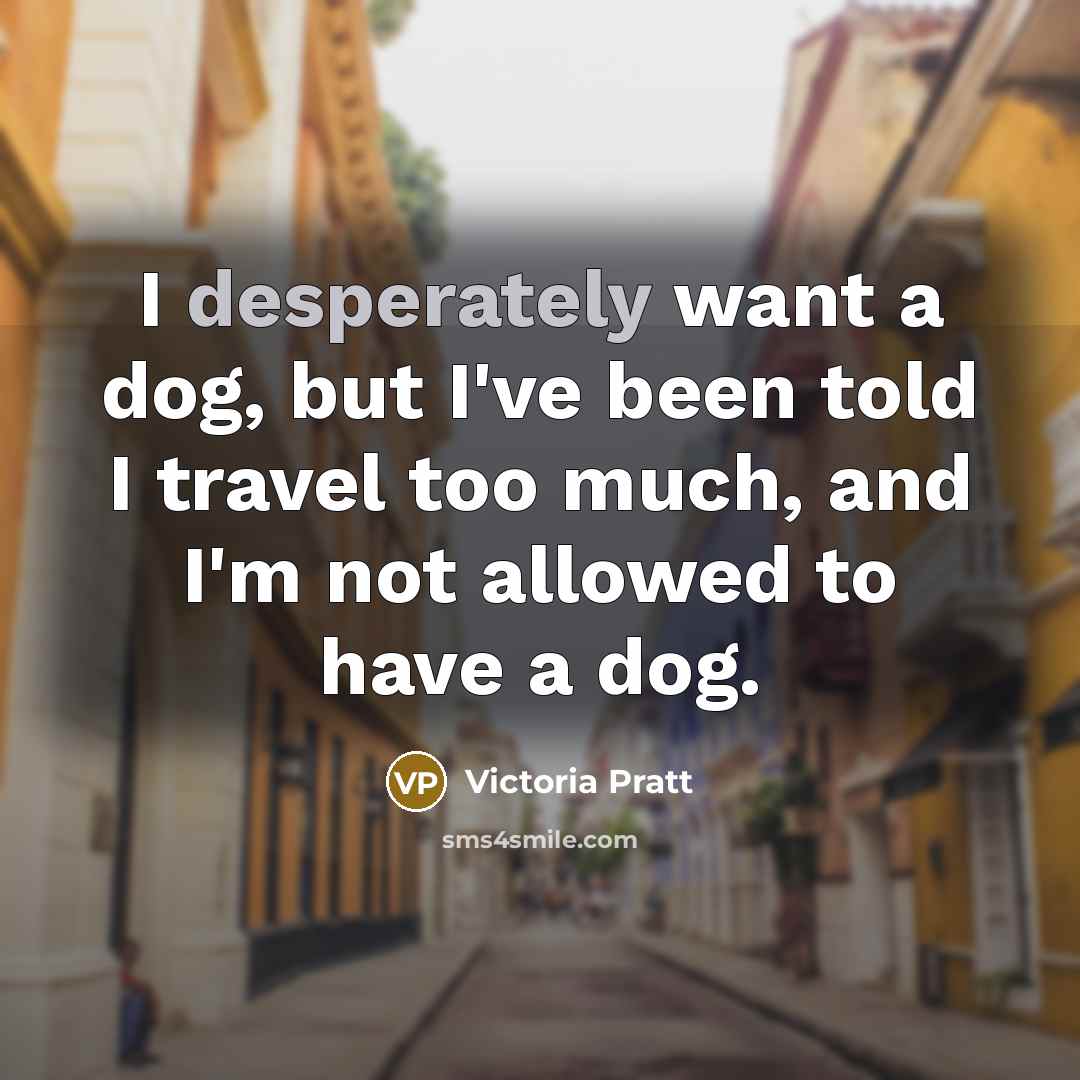 “I desperately want a dog, but I've been told I travel too much, and I'm not allowed to have a dog.” quote by Victoria Pratt