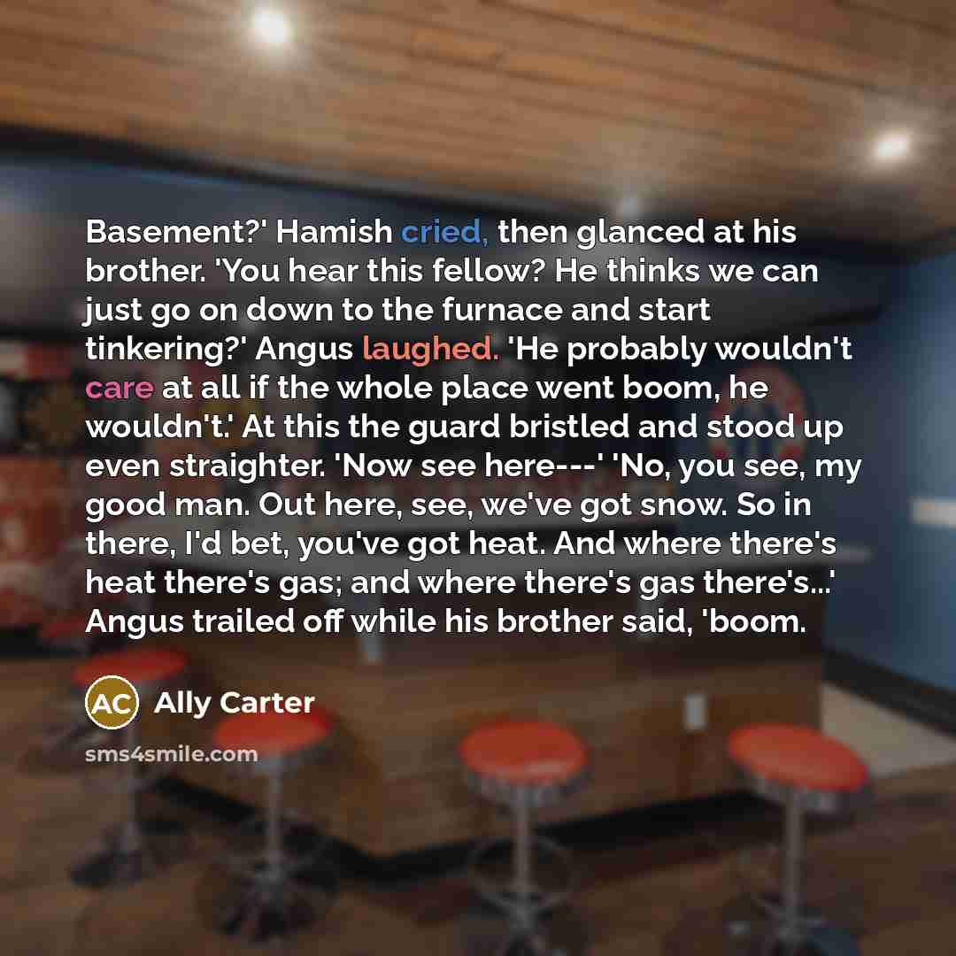 “Basement?' Hamish cried, then glanced at his brother. 'You hear this fellow? He thinks we can just go on down to the furnace and start tinkering?' Angus laughed. 'He probably wouldn't care at all if the whole place went boom, he wouldn't.' At this the guard bristled and stood up even straighter…” quote by Ally Carter