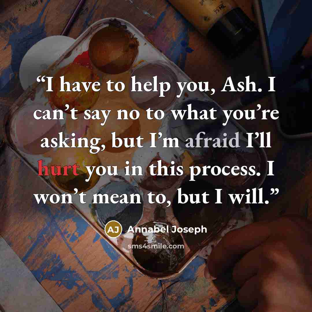 “I have to help you, Ash. I can’t say no to what you’re asking, but I’m afraid I’ll hurt you in this process. I won’t mean to, but I will.” quote by Annabel Joseph