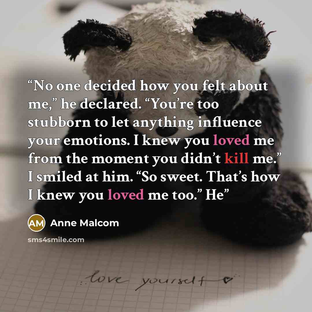 “No one decided how you felt about me,” he declared. “You’re too stubborn to let anything influence your emotions. I knew you loved me from the moment you didn’t kill me.” I smiled at him. “So sweet. That’s how I knew you loved me too.” He” quote by Anne Malcom