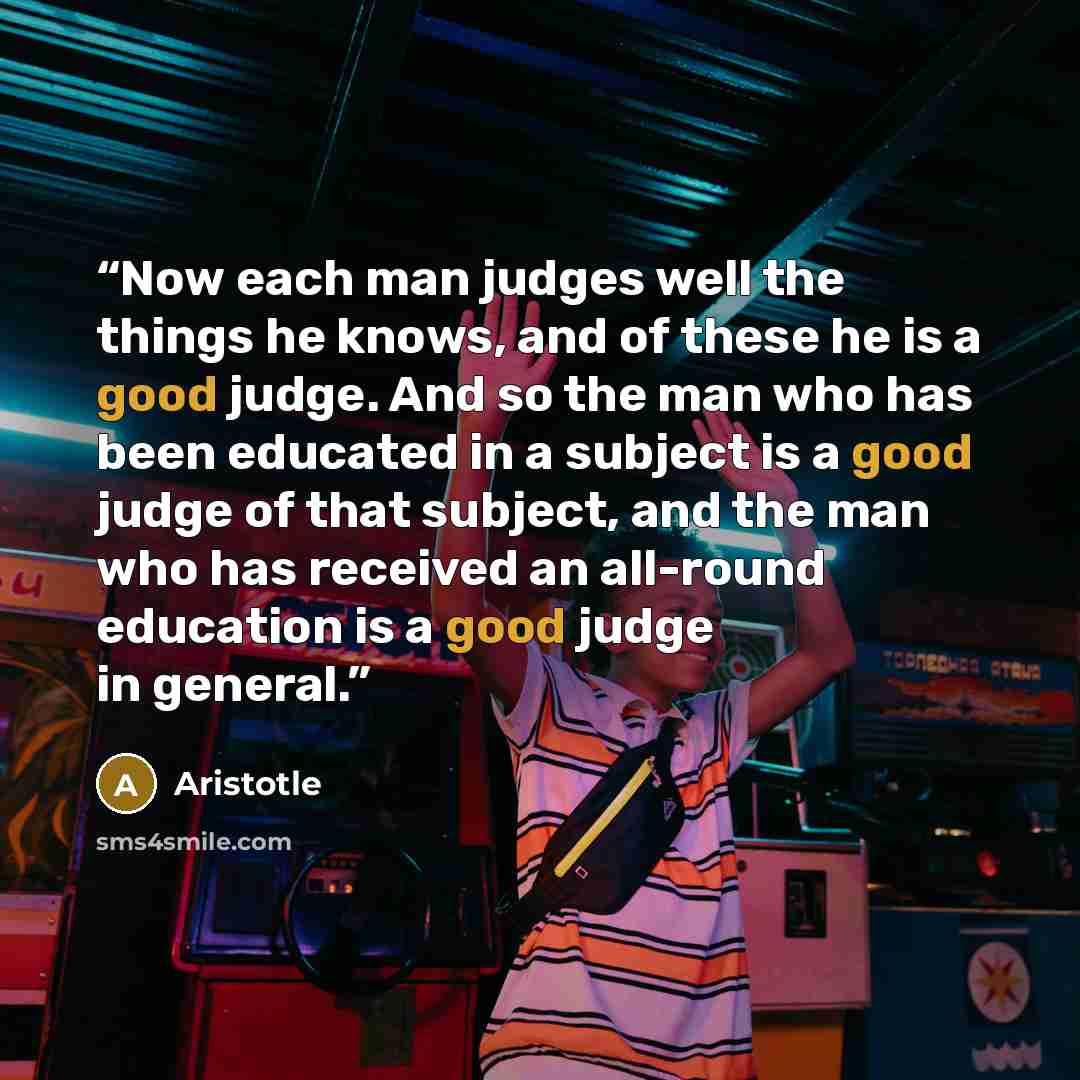 “Now each man judges well the things he knows, and of these he is a good judge. And so the man who has been educated in a subject is a good judge of that subject, and the man who has received an all-round education is a good judge in general.” quote by Aristotle