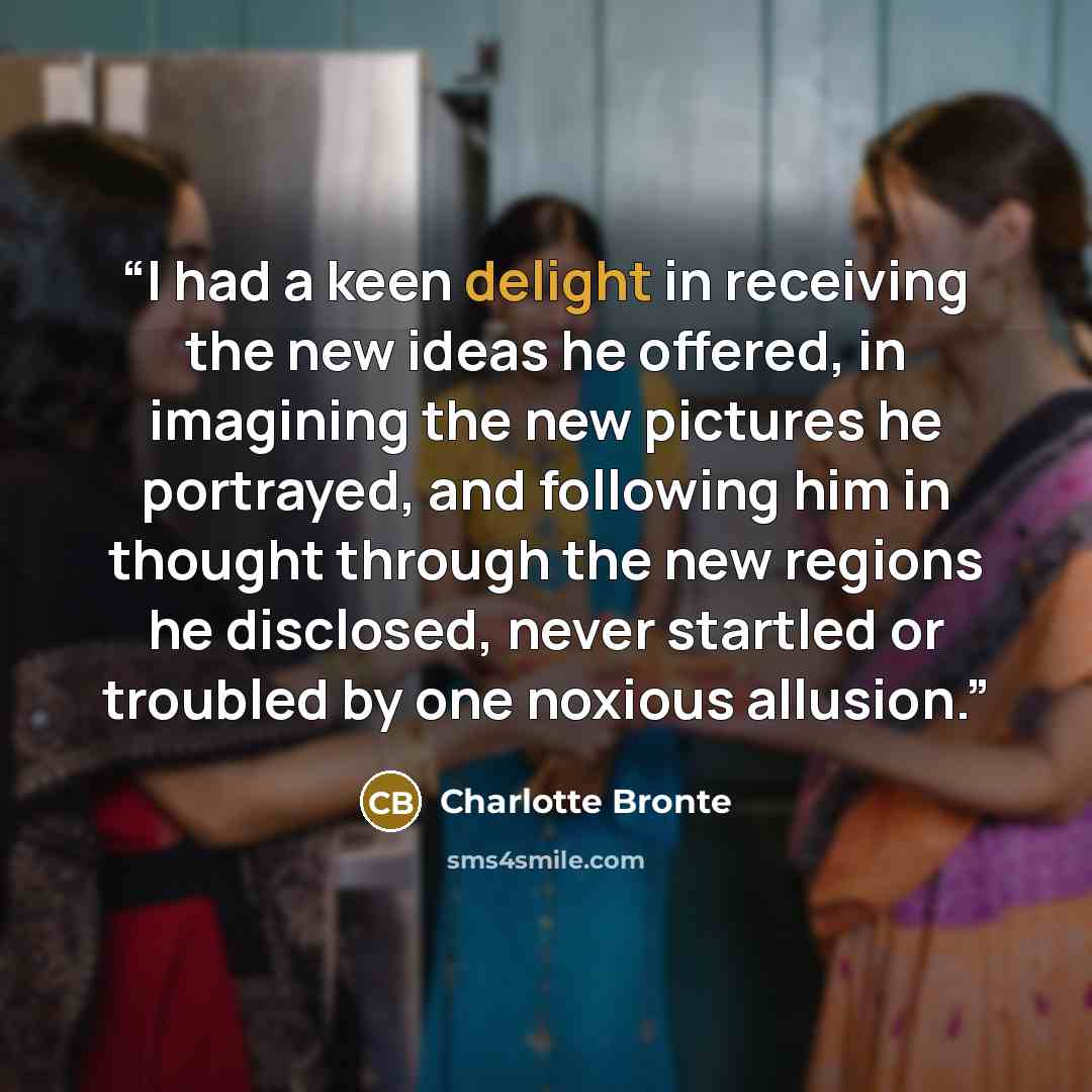 “I had a keen delight in receiving the new ideas he offered, in imagining the new pictures he portrayed, and following him in thought through the new regions he disclosed, never startled or troubled by one noxious allusion.” quote by Charlotte Brontë