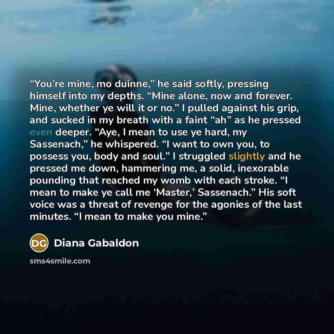 “You’re mine, mo duinne,” he said softly, pressing himself into my depths. “Mine alone, now and forever. Mine, whether ye will it or no.” I pulled against his grip, and sucked in my breath with a faint “ah” as he pressed even deeper. “Aye, I mean to use ye hard, my Sassenach,” he whispered. “I want…” quote by Diana Gabaldon