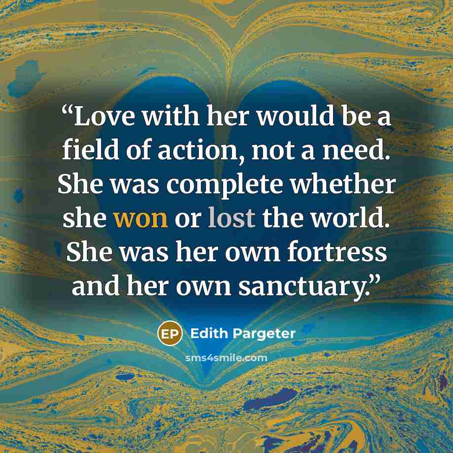 “Love with her would be a field of action, not a need. She was complete whether she won or lost the world. She was her own fortress and her own sanctuary.” quote by Edith Pargeter