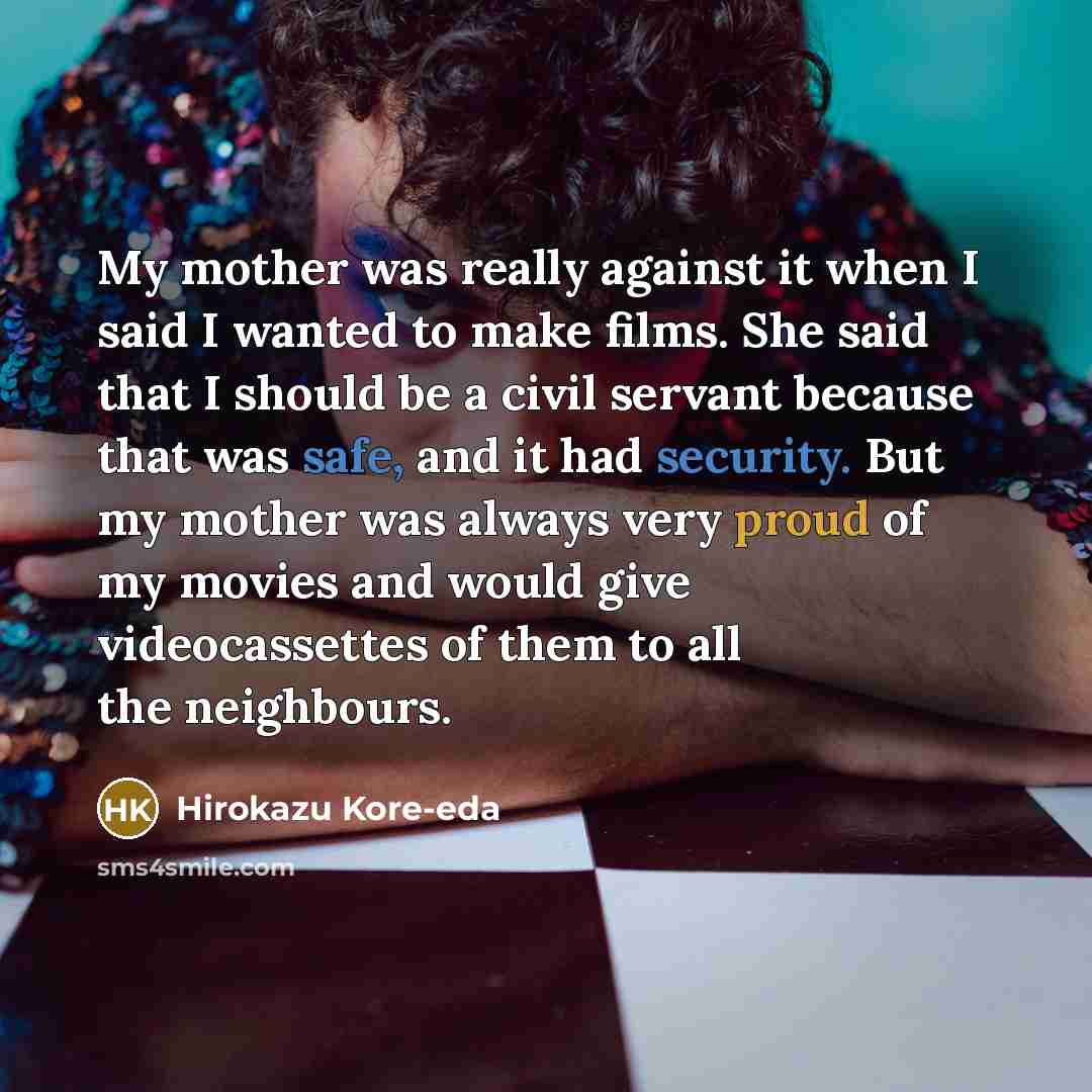 “My mother was really against it when I said I wanted to make films. She said that I should be a civil servant because that was safe, and it had security. But my mother was always very proud of my movies and would give videocassettes of them to all the neighbours.” quote by Hirokazu Kore-eda