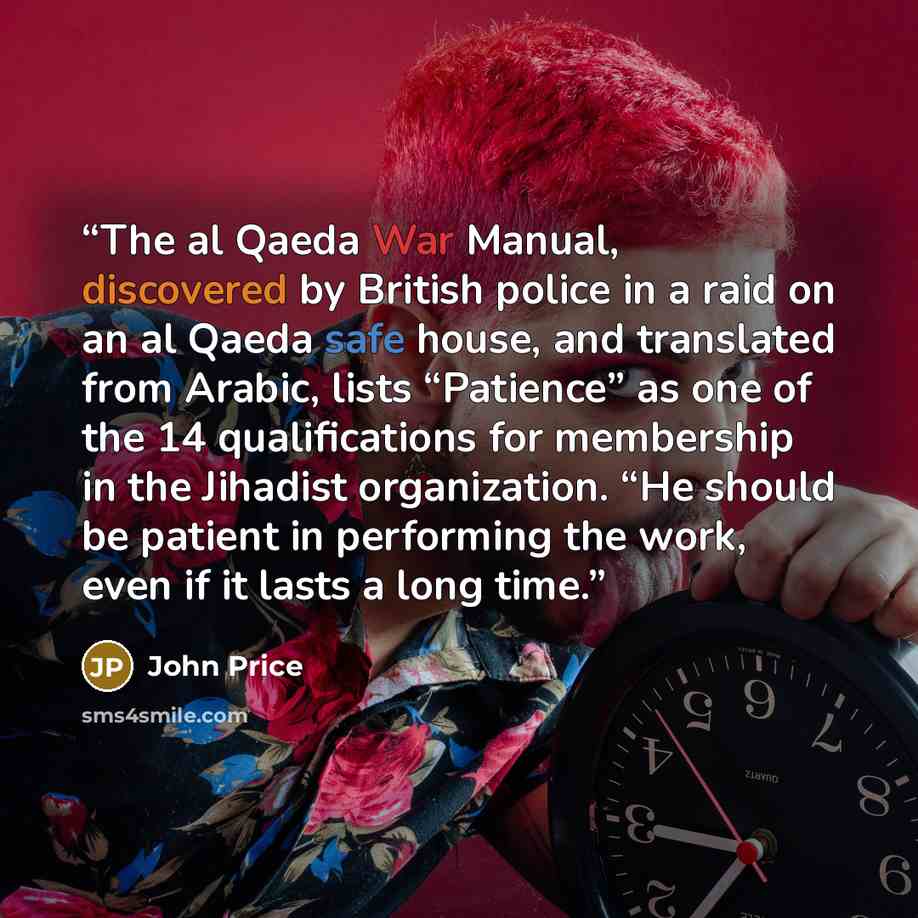 “The al Qaeda War Manual, discovered by British police in a raid on an al Qaeda safe house, and translated from Arabic, lists “Patience” as one of the 14 qualifications for membership in the Jihadist organization. “He should be patient in performing the work, even if it lasts a long time.” quote by John Price