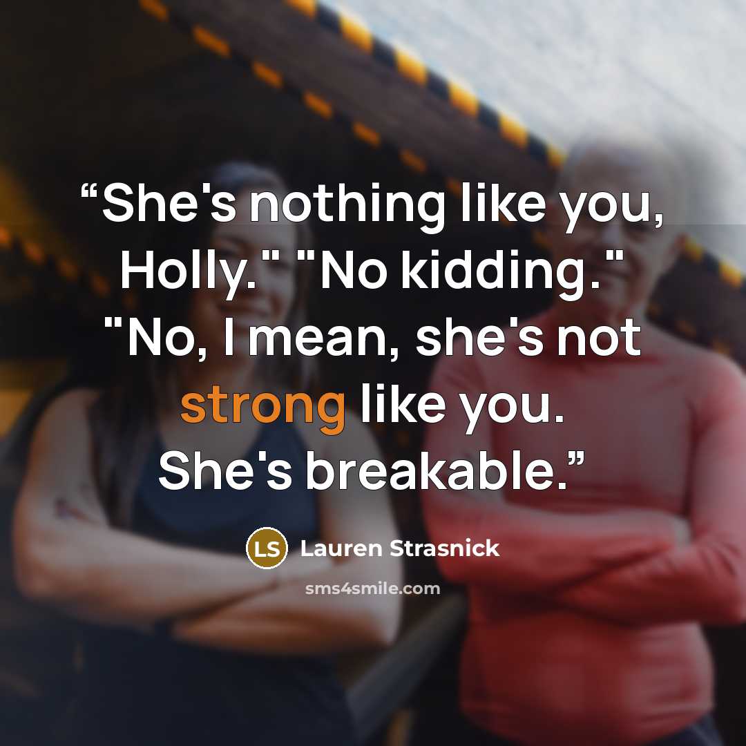 “She's nothing like you, Holly." "No kidding." "No, I mean, she's not strong like you. She's breakable.” quote by Lauren Strasnick