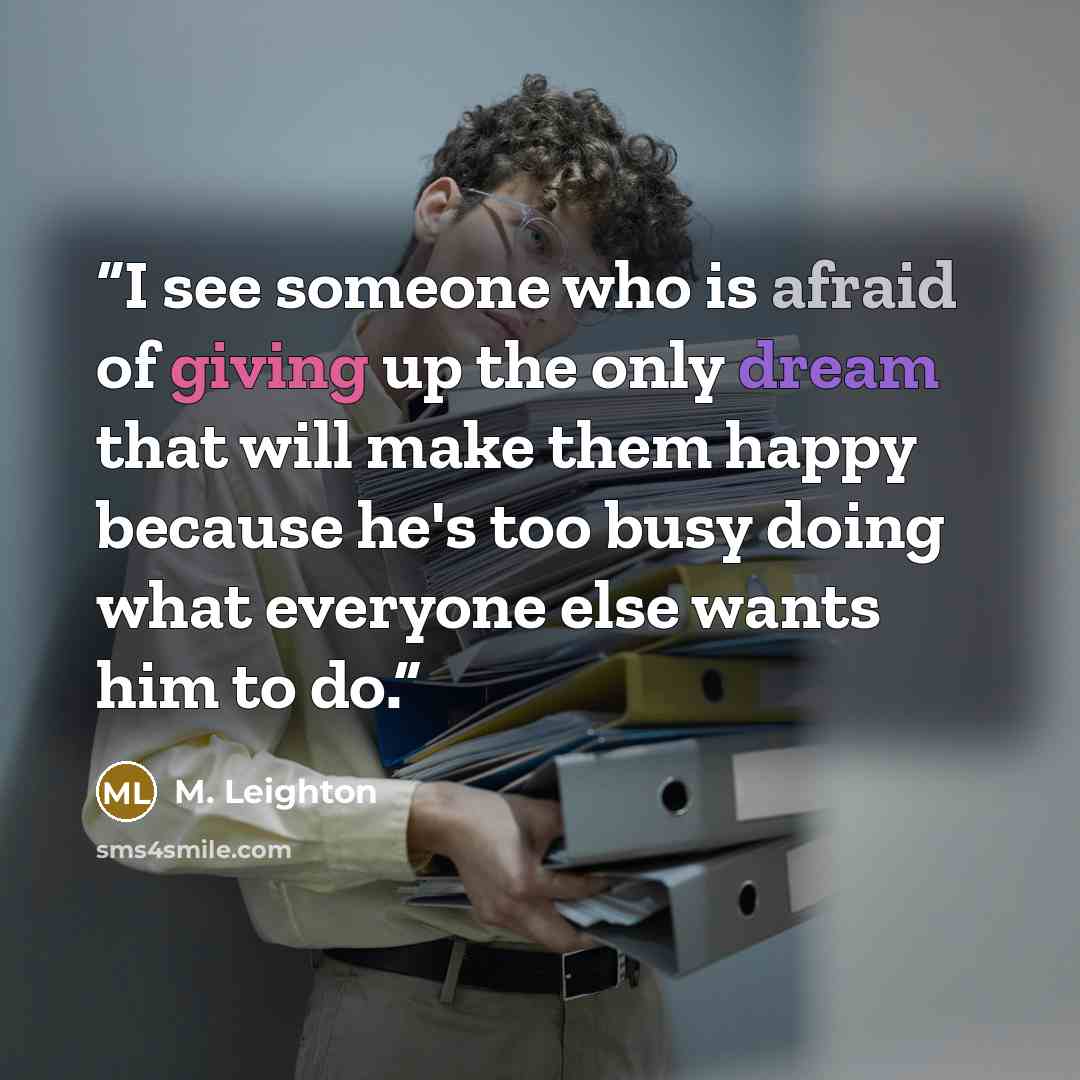 “I see someone who is afraid of giving up the only dream that will make them happy because he's too busy doing what everyone else wants him to do.” quote by M. Leighton