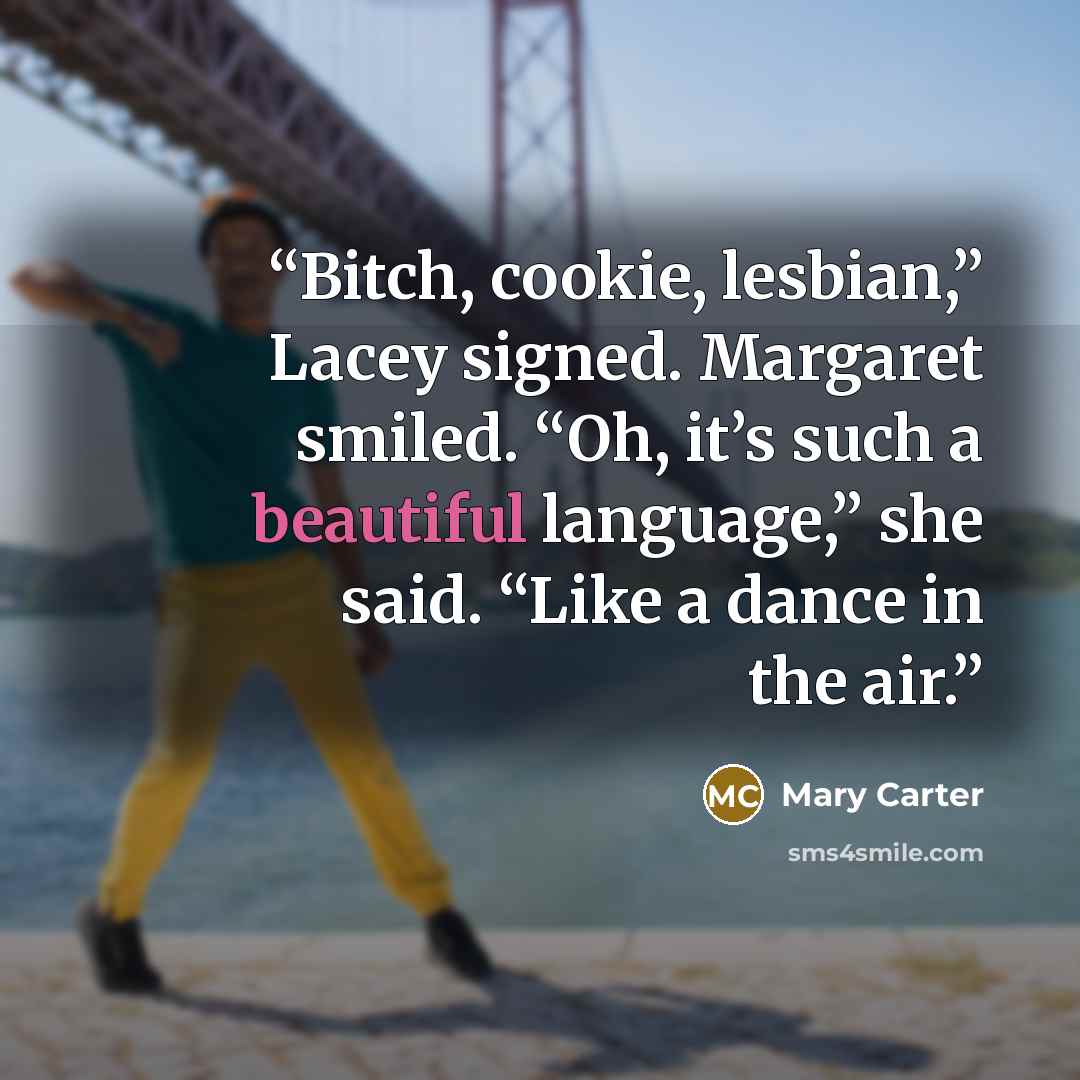 “Bitch, cookie, lesbian,” Lacey signed. Margaret smiled. “Oh, it’s such a beautiful language,” she said. “Like a dance in the air.” quote by Mary Carter