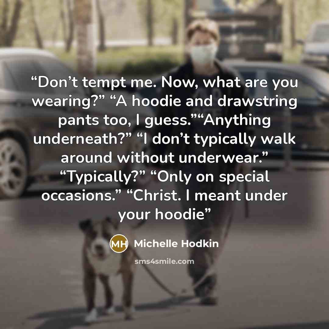“Don’t tempt me. Now, what are you wearing?” “A hoodie and drawstring pants too, I guess.”“Anything underneath?” “I don’t typically walk around without underwear.” “Typically?” “Only on special occasions.” “Christ. I meant under your hoodie” quote by Michelle Hodkin