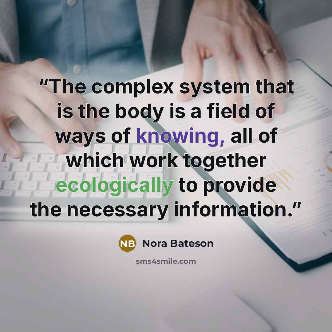 “The complex system that is the body is a field of ways of knowing, all of which work together ecologically to provide the necessary information.” quote by Nora Bateson