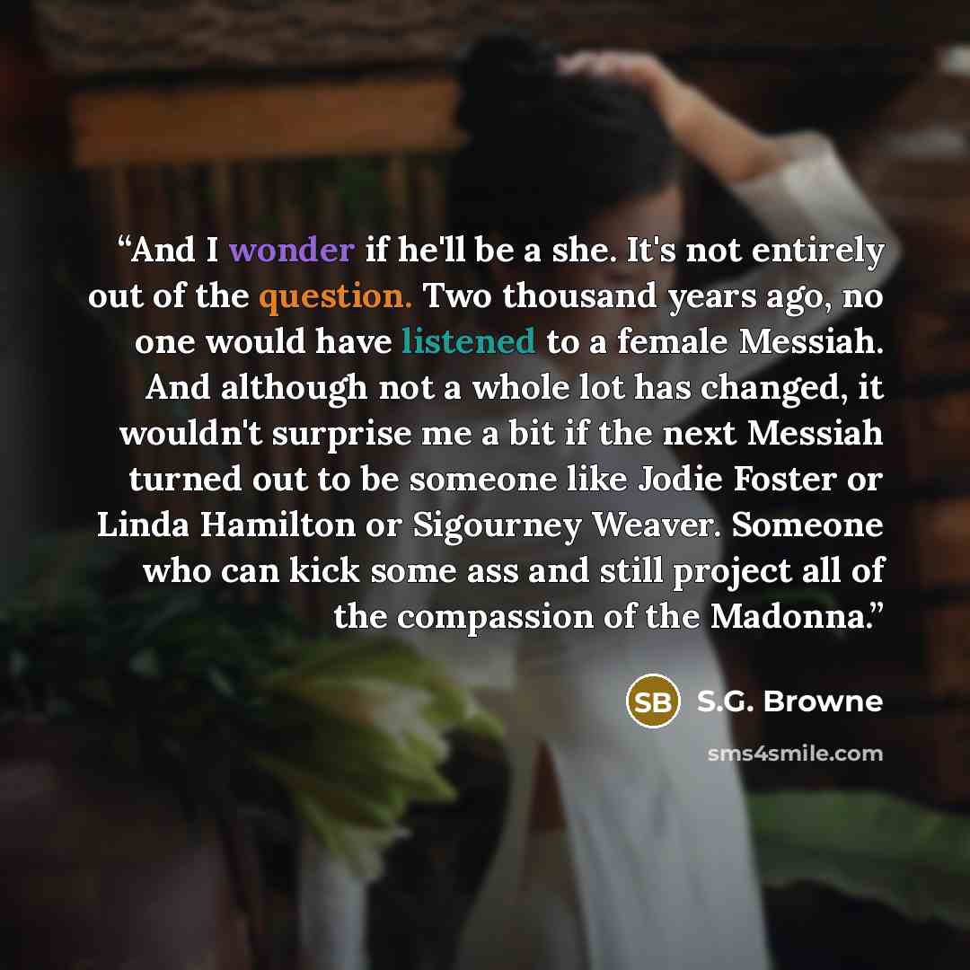 “And I wonder if he'll be a she. It's not entirely out of the question. Two thousand years ago, no one would have listened to a female Messiah. And although not a whole lot has changed, it wouldn't surprise me a bit if the next Messiah turned out to be someone like Jodie Foster or Linda Hamilton or…” quote by S.G. Browne