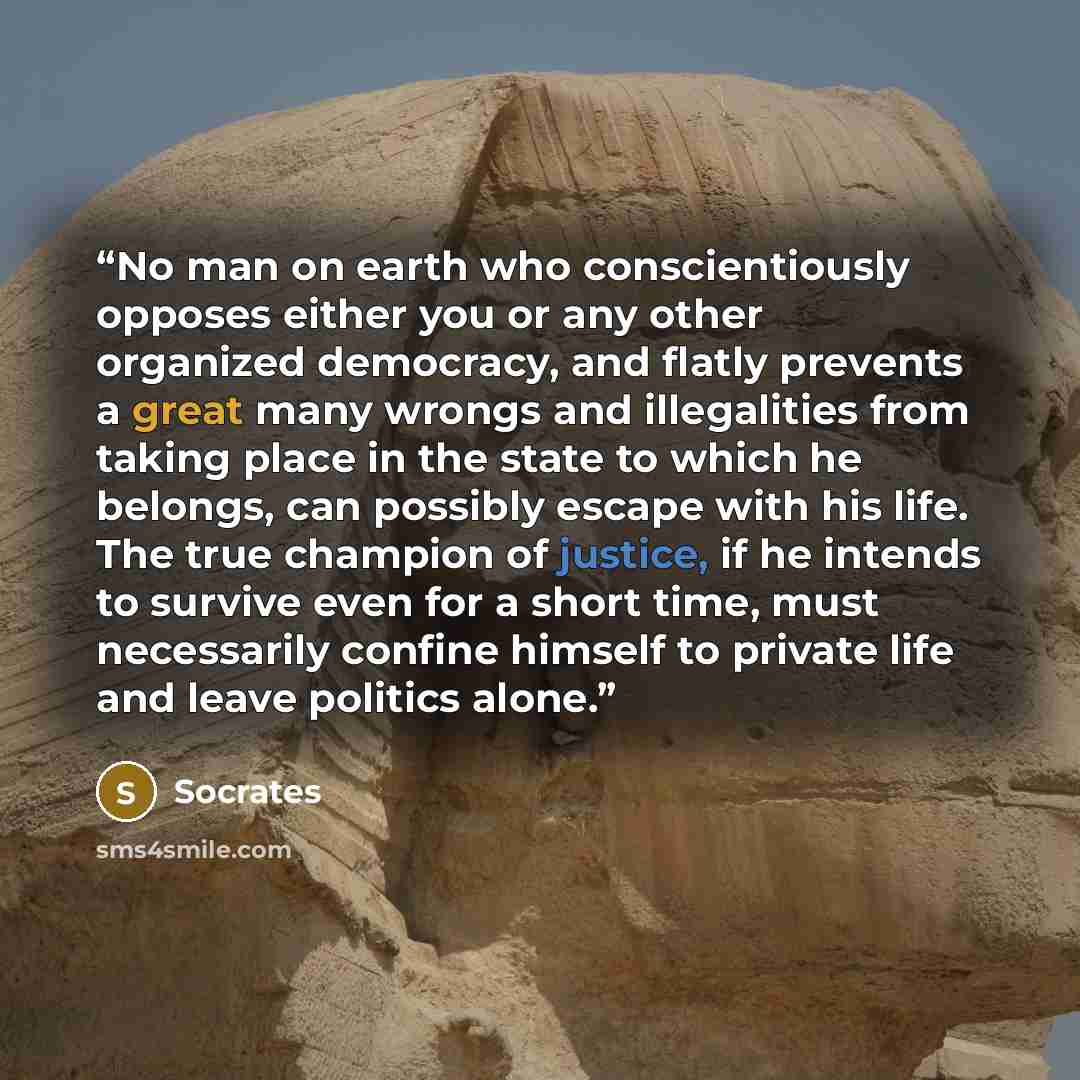 “No man on earth who conscientiously opposes either you or any other organized democracy, and flatly prevents a great many wrongs and illegalities from taking place in the state to which he belongs, can possibly escape with his life. The true champion of justice, if he intends to survive even for a…” quote by Socrates