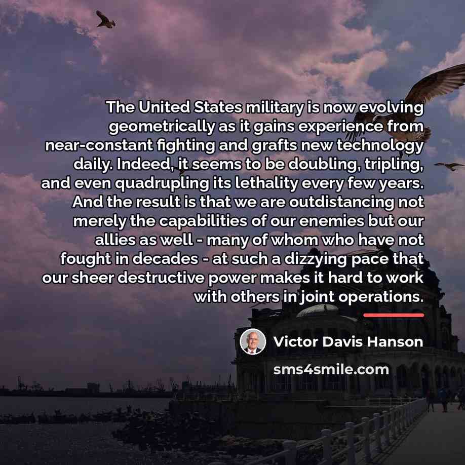 “The United States military is now evolving geometrically as it…” quote by Victor Davis Hanson